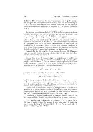 118 Cap´ıtulo 8. Extensiones de cuerpos
Deﬁnici´on 8.21 Llamaremos A a una clausura algebraica de Q. No importa
cu´al sea, pues dos cualesquiera son Q–isomorfas, luego son el mismo cuerpo a
todos los efectos. Cuando hablemos de ‘n´umeros algebraicos’, sin m´as precisi´on,
se ha de entender que nos referimos a los elementos de A, los n´umeros algebraicos
sobre Q.
As´ı tenemos una extensi´on algebraica A/Q, de modo que ya no necesitamos
construir extensiones cada vez que queramos que un cierto polinomio tenga
ra´ıces, sino que todos los polinomios de Q[x] tienen ra´ıces en A.
Esto nos permite un cambio conceptual importante: Si tenemos un cuerpo
k, hasta ahora no ten´ıa sentido hablar de las ra´ıces de un polinomio p(x) ∈ k[x]
mientras no justiﬁc´aramos su existencia en k o no construy´eramos una extensi´on
de k donde existieran. Ahora, en cambio, podemos hablar de las ra´ıces p(x) con
independencia de que est´en o no en k. Si no est´an todas en k sabemos de
todos modos que las que faltan est´an en su clausura algebraica (en una clausura
algebraica preﬁjada), y podemos adjuntarlas a k si nos interesa.
En particular, los objetos
√
−3, 3
√
2, i, ω, etc. que hemos venido fabricando
seg´un los necesit´abamos ya no ser´an para nosotros construcciones espec´ıﬁcas
aisladas, sino elementos del cuerpo A.
Con un ligero abuso de lenguaje, si p(x) es un polinomio de grado n con
coeﬁcientes en un cuerpo k y K es una clausura algebraica de k, podemos decir
que p(x) tiene n ra´ıces en K. Esto no es exacto, porque algunas de estas ra´ıces
pueden ser iguales. Con rigor, si K es un cuerpo algebraicamente cerrado, cada
polinomio p(x) ∈ K[x] de grado n se escinde en la forma
p(x) = a0(x − a1) · · · (x − an),
y si agrupamos los factores iguales podemos escribir tambi´en
p(x) = a0(x − a1)r1
· · · (x − am)rm
,
donde ahora a1, . . . , am son distintos dos a dos y r1 + · · · + rm = n.
Esta descomposici´on es ´unica, pues no es sino la descomposici´on en irredu-
cibles de p(x) en K[x], que es un DFU. Llamaremos orden de multiplicidad de
la ra´ız ai en el polinomio p(x) al exponente ri.
De este modo, la suma de los ´ordenes de multiplicidad de las ra´ıces de un
polinomio en un cuerpo algebraicamente cerrado es igual al grado del polinomio.
Para completar la deﬁnici´on, si un elemento a ∈ K no es ra´ız de un polinomio
p(x) ∈ K[x], diremos que su orden de multiplicidad en p(x) es 0.
Una ra´ız de un polinomio es simple si su orden de multiplicidad es 1. En
otro caso es m´ultiple. A su vez una ra´ız m´ultiple puede ser doble, triple, etc.
Como por el criterio de Eisenstein, el polinomio xn
− 2 es irreducible en
Q[x] para todo n´umero natural n no nulo, al tomar una ra´ız u ∈ A, obtenemos
una extensi´on Q(u) ⊂ A de modo que |Q(u) : Q| = n. Por la transitividad de
grados, la extensi´on A/Q es inﬁnita.
 