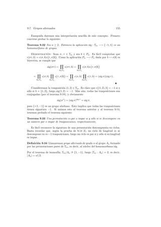 9.7. Grupos alternados 155
Enseguida daremos una interpretaci´on sencilla de este concepto. Primero
conviene probar lo siguiente:
Teorema 9.32 Sea n ≥ 2. Entonces la aplicaci´on sig : Σn −→ {−1, 1} es un
homomorﬁsmo de grupos.
Demostraci´on: Sean σ, τ ∈ Σn y sea b ∈ Pn. Es f´acil comprobar que
(στ, b) = (σ, b) τ, σ[b] . Como la aplicaci´on Pn −→ Pn dada por b → σ[b] es
biyectiva, se cumple que
sig(στ) =
b∈Pn
(στ, b) =
b∈Pn
(σ, b) τ, σ[b]
=
b∈Pn
(σ, b)
b∈Pn
τ, σ[b] =
b∈Pn
(σ, b)
b∈Pn
(τ, b) = (sig σ)(sig τ).
Consideremos la trasposici´on (1, 2) ∈ Σn. Es claro que (1, 2), b = −1 si y
s´olo si b = {1, 2}, luego sig(1, 2) = −1. M´as a´un, todas las trasposiciones son
conjugadas (por el teorema 9.18), y obviamente
sig(στ
) = (sig σ)sig τ
= sig σ,
pues {+1, −1} es un grupo abeliano. Esto implica que todas las trasposiciones
tienen signatura −1. Si unimos esto al teorema anterior y al teorema 9.14,
tenemos probado el teorema siguiente:
Teorema 9.33 Una permutaci´on es par o impar si y s´olo si se descompone en
un n´umero par o impar de trasposiciones, respectivamente.
Es f´acil reconocer la signatura de una permutaci´on descompuesta en ciclos.
Basta recordar que, seg´un la prueba de 9.14 3), un ciclo de longitud m se
descompone en m−1 trasposiciones, luego un ciclo es par si y s´olo si su longitud
es impar.
Deﬁnici´on 9.34 Llamaremos grupo alternado de grado n al grupo An formado
por las permutaciones pares de Σn, es decir, al n´ucleo del homomorﬁsmo sig.
Por el teorema de isomorf´ıa, Σn/An
∼= {1, −1}, luego |Σn : An| = 2, es decir,
|An| = n!/2.
 