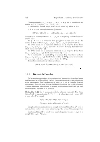 174 Cap´ıtulo 10. Matrices y determinantes
Consecuentemente, N(f) = a1z1, . . . , anzn = N, y por el teorema de iso-
morf´ıa M/N ∼= (Z/a1Z) × · · · × (Z/anZ) × Zm−n
.
El cociente ser´a ﬁnito si y s´olo si m − n = 0, o sea, si y s´olo si m = n.
2) Si m = n, en las condiciones de 1) tenemos
|M/N| = |(Z/a1Z) × · · · × (Z/anZ)| = |a1 · · · an| = | det C|,
donde C es la matriz que tiene a a1, . . . , an en la diagonal y los restantes coeﬁ-
cientes nulos.
Sea f : N −→ M la aplicaci´on dada por f(x) = x para todo x ∈ N. La
matriz de f en las bases (a1z1, . . . , anzn) y (z1, . . . , zn) es precisamente C.
Sea P la matriz de la aplicaci´on identidad en N respecto de las bases
(w1, . . . , wn) y (a1z1, . . . , anzn) (la matriz de cambio de base). Por el teorema
10.21 tenemos que |P| = ±1.
Sea Q la matriz de la aplicaci´on identidad en M respecto de las bases
(z1, . . . , zn) y (v1, . . . , vn). Por la misma raz´on |Q| = ±1.
Por el teorema 10.4 la matriz PCQ es la matriz de f respecto de las bases
(w1, . . . , wn) y (v1, . . . , vn). Por lo tanto las ﬁlas de PCQ son las coordenadas
de w1, . . . , wn en la base (v1, . . . , vn), es decir, B = PCQ.
Tomando determinantes y valores absolutos,
| det B| = | det P| | det C| | det Q| = | det C| = |M/N|.
10.3 Formas bilineales
En las secciones anteriores hemos visto c´omo las matrices describen homo-
morﬁsmos entre m´odulos libres y c´omo los determinantes aportan informaci´on
sobre las matrices. Aqu´ı emplearemos la matrices (y por lo tanto los determi-
nantes) para describir otros objetos algebraicos de inter´es: las formas bilineales.
Aunque podr´ıamos trabajar m´as en general, nos centramos en el caso que real-
mente nos va a interesar en la pr´actica.
Deﬁnici´on 10.24 Sea V un espacio vectorial sobre un cuerpo K. Una forma
bilineal en V es una aplicaci´on F : V ×V −→ K tal que para todo v1, v2, v ∈ V ,
y todo a, b ∈ K se cumple
F(av1 + bv2, v) = aF(v1, v) + bF(v2, v),
F(v, av1 + bv2) = aF(v, v1) + bF(v, v2).
La aplicaci´on determinante es un ejemplo de forma bilineal en K2
, pero es
antisim´etrica, y ahora nos vamos a interesar por las formas bilineales opuestas:
Una forma bilineal F es sim´etrica si para todo par de vectores v1, v2 ∈ V se
cumple F(v1, v2) = F(v2, v1).
 