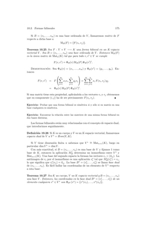 10.3. Formas bilineales 175
Si B = (v1, . . . , vm) es una base ordenada de V , llamaremos matriz de F
respecto a dicha base a
MB(F) = F(vi, vj) .
Teorema 10.25 Sea F : V × V −→ K una forma bilineal en un K-espacio
vectorial V . Sea B = (v1, . . . , vm) una base ordenada de V . Entonces MB(F)
es la ´unica matriz de Matn(K) tal que para todo v, v ∈ V se cumple
F(v, v ) = ΦB(v) MB(F) ΦB(v )t
.
Demostraci´on: Sea ΦB(v) = (x1, . . . , xm) y ΦB(v ) = (y1, . . . , yn). En-
tonces
F(v, v ) = F


m
i=1
xivi,
n
j=1
yjvj

 =
m
i=1
n
j=1
xi F(vi, vj) yj
= ΦB(v) MB(F) ΦB(v )t
.
Si una matriz tiene esta propiedad, aplic´andola a los vectores vi y vj obtenemos
que su componente (i, j) ha de ser precisamente F(vi, vj).
Ejercicio: Probar que una forma bilineal es sim´etrica si y s´olo si su matriz en una
base cualquiera es sim´etrica.
Ejercicio: Encontrar la relaci´on entre las matrices de una misma forma bilineal en
dos bases distintas.
Las formas bilineales est´an muy relacionadas con el concepto de espacio dual,
que introducimos seguidamente.
Deﬁnici´on 10.26 Si K es un cuerpo y V es un K-espacio vectorial, llamaremos
espacio dual de V a V ∗
= Hom(V, K).
Si V tiene dimensi´on ﬁnita n sabemos que V ∗ ∼= Matn×1(K), luego en
particular dim V ∗
= dim V .
Con m´as exactitud, si B = (v1, . . . , vn) es una base de V y ﬁjamos 1 como
base de K, entonces la aplicaci´on M1
B determina un isomorﬁsmo entre V ∗
y
Matn×1(K). Una base del segundo espacio la forman los vectores ei = (δij). La
antiimagen de ei por el isomorﬁsmo es una aplicaci´on v∗
i tal que M1
B(v∗
i ) = ei,
lo que signiﬁca que v∗
i (vj) = δij. La base B∗
= (v∗
1, . . . , v∗
n) se llama base dual
de (v1, . . . , vn). Es f´acil hallar las coordenadas de un elemento de V ∗
respecto
a esta base:
Teorema 10.27 Sea K un cuerpo, V un K-espacio vectorial y B = (v1, . . . , vn)
una base V . Entonces, las coordenadas en la base dual B∗
= (v∗
1, . . . , v∗
n) de un
elemento cualquiera v∗
∈ V ∗
son ΦB∗ (v∗
) = v∗
(v1), . . . , v∗
(vn) .
 
