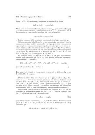 11.1. Deﬁnici´on y propiedades b´asicas 183
donde τ ∈ Σn. Si le aplicamos ρ obtenemos un t´ermino de la forma
±ρ στ(1)(b1) · · · ρ στ(n)(bn) .
Ahora bien, cada monomorﬁsmo σiρ ha de ser un σρ(i), para cierto ´ındice ρ(i)
(y ahora estamos llamando ρ a una permutaci´on de {1, . . . , n} inducida por el
automorﬁsmo ρ). Por lo tanto la imagen por ρ del producto es
±σρ(τ(1))(b1) · · · σρ(τ(n))(bn),
es decir, el sumando del determinante correspondiente a la permutaci´on τρ.
Si (la permutaci´on inducida por) ρ es una permutaci´on par entonces ρ env´ıa
sumandos con signo positivo a sumandos con signo positivo y sumandos con
signo negativo a sumandos con signo negativo, mientras que si ρ es impar en-
tonces intercambia los sumandos positivos con los negativos. En otras palabras,
si llamamos respectivamente P y N a la suma de t´erminos positivos y negativos
(sin el signo) del determinante de A, tenemos que det A = P − N y o bien
ρ(P) = P y ρ(N) = N, o bien ρ(P) = N y ρ(N) = P.
En cualquier caso ρ(P + N) = P + N y ρ(PN) = PN, para todo automor-
ﬁsmo ρ, luego concluimos que P +N, PN ∈ Q. Adem´as son enteros algebraicos,
luego est´an en Z. Finalmente,
∆[B] = (P − N)2
= (P + N)2
− 4PN ≡ (P + N)2
≡ 0, 1 (mod 4),
pues todo cuadrado es 0 o 1 m´odulo 4.
Teorema 11.11 Sea K un cuerpo num´erico de grado n. Entonces OK es un
Z-m´odulo libre de rango n.
Demostraci´on: Por 11.9 sabemos que K = Q(c), donde c ∈ OK. En-
tonces 1, c, . . . , cn−1
es una base de K formada por enteros. Podemos tomar
una base de K B = {b1, . . . , bn} formada por enteros tal que el n´umero na-
tural ∆[b1, . . . , bn] sea m´ınimo. Vamos a probar que entonces {b1, . . . , bn} es
una base de OK como Z-m´odulo. Obviamente sus elementos son linealmente
independientes sobre Z, pues lo son sobre Q. Basta probar que generan OK.
Supongamos, por el contrario, que existe un elemento d ∈ OK que no
pertenezca al subm´odulo generado por {b1, . . . , bn}. Como en cualquier caso
{b1, . . . , bn} es una base de K, se cumplir´a que
d = a1b1 + · · · + anbn, (11.2)
para ciertos n´umeros racionales a1, . . . , an no todos enteros. Podemos suponer
que a1 /∈ Z. Sea a1 = a + r, donde a ∈ Z y 0 < r < 1. Sustituyendo en (11.2)
obtenemos que
rb1 + a2b2 + · · · + anbn = d − ab1 ∈ OK.
 
