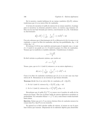 186 Cap´ıtulo 11. Enteros algebraicos
En lo sucesivo, cuando hablemos de un cuerpo cuadr´atico Q
√
d , sobren-
tenderemos que d es un entero libre de cuadrados.
A la hora de encontrar el anillo de enteros de un cuerpo num´erico, el primer
paso es encontrar un elemento primitivo entero, en nuestro caso tenemos
√
d.
Esto nos da una base formada por enteros, concretamente {1,
√
d}. Calculemos
su discriminante:
∆ 1,
√
d =
1 1√
d −
√
d
2
= −2
√
d
2
= 4d.
Con esto sabemos que el discriminante de K se diferencia de 4d a lo sumo en un
cuadrado, y como d es libre de cuadrados, s´olo hay dos posibilidades, ∆K = 4d
o bien ∆K = d.
El teorema 11.10 da una condici´on necesaria para el segundo caso, y es que
d ≡ 1 (m´od 4) (no puede ser d ≡ 0 (m´od 4) porque d es libre de cuadrados).
Veamos que la condici´on es tambi´en suﬁciente. Consideremos el n´umero
α =
1 +
√
d
2
.
Es f´acil calcular su polinomio m´ınimo, que resulta ser
x2
− x +
1 − d
4
.
Vemos, pues, que si d ≡ 1 (m´od 4) entonces α es un entero algebraico y
∆[1, α] =
1 1
1+
√
d
2
1−
√
d
2
2
= −
√
d
2
= d.
Como d es libre de cuadrados concluimos que {1, α} es en este caso una base
entera de K. Resumimos en un teorema lo que hemos obtenido.
Teorema 11.14 Sea d un entero libre de cuadrados y K = Q
√
d .
1. Si d ≡ 1 (m´od 4) entonces OK = Z
√
d y ∆K = 4d.
2. Si d ≡ 1 (m´od 4) entonces OK = Z 1+
√
d
2 y ∆K = d.
Recordemos que el anillo Z
√
−1 se conoce con el nombre de anillo de los
enteros de Gauss. ´Este fue el primer anillo de enteros algebraicos estudiado en
profundidad. Es costumbre llamar i =
√
−1, tal y como hemos venido haciendo
hasta ahora.
Ejercicio: Probar que si d y d son enteros distintos libres de cuadrados entonces los
cuerpos Q
√
d y Q
√
d no son isomorfos.
En general no es f´acil calcular anillos de enteros, al menos no con la poca
base te´orica que tenemos. Disponemos de la suﬁciente ´algebra para desarrollar
 