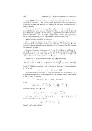 224 Cap´ıtulo 13. Factorizaci´on en cuerpos cuadr´aticos
Seg´un 12.12, la factorizaci´on de un primo racional p depende de la factori-
zaci´on de g(x) m´odulo p. M´as concretamente, tenemos que p se conserva primo,
se ramiﬁca o se escinde seg´un si g(x) tiene 0, 1 o 2 ra´ıces distintas m´odulo p
respectivamente.
Consideramos primero el caso p = 2, pues bajo esta hip´otesis podemos con-
siderar la f´ormula usual para las soluciones de la ecuaci´on general de grado 2,
en virtud de la cual la factorizaci´on de g(x) depende ´unicamente de su discri-
minante, que resulta ser ∆ = 4d si d ≡ 1 (m´od 4) y ∆ = d si d ≡ 1 (m´od 4) (o
sea, el discriminante de g(x) es precisamente el discriminante de K).
Ahora conviene introducir un concepto:
Si p es un primo impar y d un entero primo con p, diremos que d es un
resto cuadr´atico m´odulo p si existe un u ∈ Z tal que d ≡ u2
(m´od p). En caso
contrario (siempre suponiendo que d es primo con p) diremos que d es un resto
no cuadr´atico m´odulo p.
En estos t´erminos, tenemos que g(x) tiene 0, 1 o 2 ra´ıces m´odulo p si y
s´olo si ∆ es un resto no cuadr´atico, es cero o es un resto cuadr´atico m´odulo p,
respectivamente. Ahora bien, como ∆ = d o ∆ = 4d y p = 2, en realidad este
criterio sigue siendo cierto si cambiamos ∆ por d.
As´ı pues, si p | d (o, equivalentemente, si p | ∆) tenemos que
g(x) = x2
− d ≡ x2
(m´od p) o g(x) = x2
− x +
1 − d
4
≡ (x − 1/2)2
(m´od p),
donde el 1/2 ha de entenderse como el inverso de 2 m´odulo p. Por consiguiente
p = p2
, donde
p = (p, α) o p = (p, α − 1/2).
Supongamos ahora que p d, en cuyo caso tenemos dos posibilidades. Si d
es un resto no cuadr´atico m´odulo p entonces p se conserva primo, mientras que
si d ≡ u2
(m´od p) entonces
g(x) = x2
− d ≡ (x + u)(x − u) (m´od p)
o bien
g(x) = x2
− x +
1 − d
4
≡ x −
1 + u
2
x −
1 − u
2
,
de donde a su vez p = p1p2, con
pi = (p, α ± u) o pi = p, α −
1 ± u
2
.
Nos falta estudiar el caso p = 2. Si 2 | d entonces d ≡ 2 (m´od 4) (pues d no
puede ser m´ultiplo de 4). Entonces
g(x) = x2
− d ≡ x2
(m´od 2),
luego 2 = p2
, con p = (2, α).
 