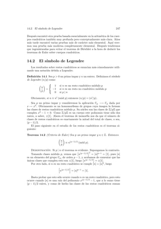14.2. El s´ımbolo de Legendre 247
Despu´es encontr´o otra prueba basada esencialmente en la aritm´etica de los cuer-
pos cuadr´aticos tambi´en muy profunda pero conceptualmente m´as clara. A˜nos
m´as tarde encontr´o varias pruebas m´as de car´acter m´as elemental. Aqu´ı vere-
mos una prueba m´as moderna completamente elemental. Despu´es tendremos
que ingeni´arnoslas para evitar el teorema de Dirichlet a la hora de deducir los
teoremas de Euler sobre cuerpos cuadr´aticos.
14.2 El s´ımbolo de Legendre
Los resultados sobre restos cuadr´aticos se enuncian m´as c´omodamente utili-
zando una notaci´on debida a Legendre.
Deﬁnici´on 14.1 Sea p > 0 un primo impar y n un entero. Deﬁnimos el s´ımbolo
de Legendre (n/p) como
n
p
=



1 si n es un resto cuadr´atico m´odulo p
−1 si n es un resto no cuadr´atico m´odulo p
0 si p | n
Obviamente, si n ≡ n (m´od p) entonces (n/p) = (n /p).
Sea p un primo impar y consideremos la aplicaci´on Up −→ Up dada por
x → x2
. Obviamente es un homomorﬁsmo de grupos cuya imagen la forman
las clases de restos cuadr´aticos m´odulo p. Su n´ucleo son las clases de Z/pZ que
cumplen x2
− 1 = 0. Como Z/pZ es un cuerpo este polinomio tiene s´olo dos
ra´ıces, a saber, ±[1]. Ahora el teorema de isomorf´ıa nos da que el n´umero de
clases de restos cuadr´aticos es exactamente la mitad del total de clases, o sea,
(p − 1)/2.
El paso siguiente en el estudio de los restos cuadr´aticos es el teorema si-
guiente:
Teorema 14.2 (Criterio de Euler) Sea p un primo impar y n ∈ Z. Entonces
n
p
≡ n(p−1)/2
(m´od p).
Demostraci´on: Si p | n el teorema es evidente. Supongamos lo contrario.
Tomando clases m´odulo p, vemos que n(p−1)/2 2
= [n]p−1
= [1], pues [n]
es un elemento del grupo Up, de orden p − 1, y acabamos de comentar que las
´unicas clases que cumplen esto son ±[1], luego n(p−1)/2
= ±[1].
Por otro lado, si n es un resto cuadr´atico se cumple [n] = [u]2
, luego
n(p−1)/2
= [u]p−1
= [1].
Basta probar que esto s´olo ocurre cuando n es un resto cuadr´atico, pero esto
ocurre cuando [n] es una ra´ız del polinomio x(p−1)/2
− 1, que a lo sumo tiene
(p − 1)/2 ra´ıces, y como de hecho las clases de los restos cuadr´aticos suman
 