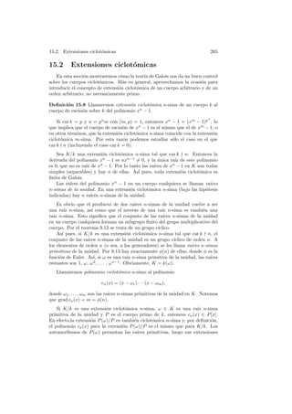 15.2. Extensiones ciclot´omicas 265
15.2 Extensiones ciclot´omicas
En esta secci´on mostraremos c´omo la teor´ıa de Galois nos da un buen control
sobre los cuerpos ciclot´omicos. M´as en general, aprovechamos la ocasi´on para
introducir el concepto de extensi´on ciclot´omica de un cuerpo arbitrario y de un
orden arbitrario, no necesariamente primo.
Deﬁnici´on 15.8 Llamaremos extensi´on ciclot´omica n-sima de un cuerpo k al
cuerpo de escisi´on sobre k del polinomio xn
− 1.
Si car k = p y n = pu
m con (m, p) = 1, entonces xn
− 1 = (xm
− 1)pu
, lo
que implica que el cuerpo de escisi´on de xn
− 1 es el mismo que el de xm
− 1, o
en otros t´erminos, que la extensi´on ciclot´omica n-sima coincide con la extensi´on
ciclot´omica m-sima. Por esta raz´on podemos estudiar s´olo el caso en el que
car k n (incluyendo el caso car k = 0).
Sea K/k una extensi´on ciclot´omica n-sima tal que car k n. Entonces la
derivada del polinomio xn
− 1 es nxn−1
= 0, y la ´unica ra´ız de este polinomio
es 0, que no es ra´ız de xn
− 1. Por lo tanto las ra´ıces de xn
− 1 en K son todas
simples (separables) y hay n de ellas. As´ı pues, toda extensi´on ciclot´omica es
ﬁnita de Galois.
Las ra´ıces del polinomio xn
− 1 en un cuerpo cualquiera se llaman ra´ıces
n-simas de la unidad. En una extensi´on ciclot´omica n-sima (bajo las hip´otesis
indicadas) hay n ra´ıces n-simas de la unidad.
Es obvio que el producto de dos ra´ıces n-simas de la unidad vuelve a ser
una ra´ız n-sima, as´ı como que el inverso de una ra´ız n-sima es tambi´en una
ra´ız n-sima. Esto signiﬁca que el conjunto de las ra´ıces n-simas de la unidad
en un cuerpo cualquiera forman un subgrupo ﬁnito del grupo multiplicativo del
cuerpo. Por el teorema 9.12 se trata de un grupo c´ıclico.
As´ı pues, si K/k es una extensi´on ciclot´omica n-sima tal que car k n, el
conjunto de las ra´ıces n-simas de la unidad es un grupo c´ıclico de orden n. A
los elementos de orden n (o sea, a los generadores) se les llama ra´ıces n-simas
primitivas de la unidad. Por 9.13 hay exactamente φ(n) de ellas, donde φ es la
funci´on de Euler. As´ı, si ω es una ra´ız n-sima primitiva de la unidad, las ra´ıces
restantes son 1, ω, ω2
, . . . , ωn−1
. Obviamente, K = k(ω).
Llamaremos polinomio ciclot´omico n-simo al polinomio
cn(x) = (x − ω1) · · · (x − ωm),
donde ω1, . . . , ωm son las ra´ıces n-simas primitivas de la unidad en K. Notemos
que grad cn(x) = m = φ(n).
Si K/k es una extensi´on ciclot´omica n-sima, ω ∈ K es una ra´ız n-sima
primitiva de la unidad y P es el cuerpo primo de k, entonces cn(x) ∈ P[x].
En efecto,la extensi´on P(ω)/P es tambi´en ciclot´omica n-sima y, por deﬁnici´on,
el polinomio cn(x) para la extensi´on P(ω)/P es el mismo que para K/k. Los
automorﬁsmos de P(ω) permutan las ra´ıces primitivas, luego sus extensiones
 