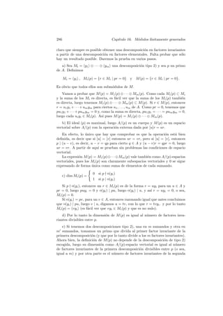 286 Cap´ıtulo 16. M´odulos ﬁnitamente generados
claro que siempre es posible obtener una descomposici´on en factores invariantes
a partir de una descomposici´on en factores elementales. Falta probar que s´olo
hay un resultado posible. Daremos la prueba en varios pasos.
a) Sea Mt = y1 ⊕ · · · ⊕ ym una descomposici´on tipo 2) y sea p un primo
de A. Deﬁnimos
Mi = yi , Mi(p) = {r ∈ Mi | pr = 0} y M(p) = {r ∈ Mt | pr = 0}.
Es obvio que todos ellos son subm´odulos de M.
Vamos a probar que M(p) = M1(p) ⊕ · · · ⊕ Mm(p). Como cada Mi(p) ⊂ Mi
y la suma de los Mi es directa, es f´acil ver que la suma de los Mi(p) tambi´en
es directa, luego tenemos M1(p) ⊕ · · · ⊕ Mm(p) ⊂ M(p). Si r ∈ M(p), entonces
r = u1y1 +· · ·+umym para ciertos u1, . . . , um de A. Como pr = 0, tenemos que
pu1y1 + · · · + pumym = 0 y, como la suma es directa, pu1y1 = · · · = pumym = 0,
luego cada uiyi ∈ Mi(p). As´ı pues M(p) = M1(p) ⊕ · · · ⊕ Mm(p).
b) El ideal (p) es maximal, luego A/(p) es un cuerpo y M(p) es un espacio
vectorial sobre A/(p) con la operaci´on externa dada por [u]r = ur.
En efecto, lo ´unico que hay que comprobar es que la operaci´on est´a bien
deﬁnida, es decir que si [u] = [v] entonces ur = vr, pero si [u] = [v], entonces
p | (u − v), es decir, u − v = qp para cierto q ∈ A y (u − v)r = qpr = 0, luego
ur = vr. A partir de aqu´ı se prueban sin problemas las condiciones de espacio
vectorial.
La expresi´on M(p) = M1(p)⊕· · ·⊕Mm(p) vale tambi´en como A/(p)-espacios
vectoriales, pues los Mi(p) son claramente subespacios vectoriales y 0 se sigue
expresando de forma ´unica como suma de elementos de cada sumando.
c) dim Mi(p) =
0 si p o(yi)
1 si p | o(yi)
Si p o(yi), entonces un r ∈ Mi(p) es de la forma r = uyi para un u ∈ A y
pr = 0, luego puyi = 0 y o(yi) | pu, luego o(yi) | u, y as´ı r = uyi = 0, o sea,
Mi(p) = 0.
Si o(yi) = pv, para un v ∈ A, entonces razonando igual que antes concluimos
que o(yi) | pu, luego v | u, digamos u = tv, con lo que r = tvyi. y por lo tanto
Mi(p) = vyi (es f´acil ver que vyi ∈ Mi(p) y que es no nulo).
d) Por lo tanto la dimensi´on de M(p) es igual al n´umero de factores inva-
riantes divisibles entre p.
e) Si tenemos dos descomposiciones tipo 2), una en m sumandos y otra en
m sumandos, tomamos un primo que divida al primer factor invariante de la
primera descomposici´on (y que por lo tanto divide a los m factores invariantes).
Ahora bien, la deﬁnici´on de M(p) no depende de la descomposici´on de tipo 2)
escogida, luego su dimensi´on como A/(p)-espacio vectorial es igual al n´umero
de factores invariantes de la primera descomposici´on divisibles entre p (o sea,
igual a m) y por otra parte es el n´umero de factores invariantes de la segunda
 