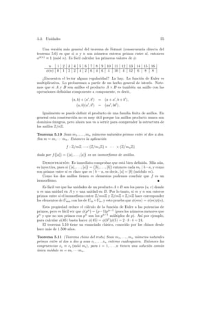 5.3. Unidades 55
Una versi´on m´as general del teorema de Fermat (consecuencia directa del
teorema 5.6) es que si a y n son n´umeros enteros primos entre s´ı, entonces
aφ(n)
≡ 1 (m´od n). Es f´acil calcular los primeros valores de φ:
n 1 2 3 4 5 6 7 8 9 10 11 12 13 14 15 16
φ(n) 0 1 2 2 4 2 6 4 6 4 10 4 12 6 8 8
¿Encuentra el lector alguna regularidad? La hay. La funci´on de Euler es
multiplicativa. Lo probaremos a partir de un hecho general de inter´es. Note-
mos que si A y B son anillos el producto A × B es tambi´en un anillo con las
operaciones deﬁnidas componente a componente, es decir,
(a, b) + (a , b ) = (a + a , b + b ),
(a, b)(a , b ) = (aa , bb ).
Igualmente se puede deﬁnir el producto de una familia ﬁnita de anillos. En
general esta construcci´on no es muy ´util porque los anillos producto nunca son
dominios ´ıntegros, pero ahora nos va a servir para comprender la estructura de
los anillos Z/nZ.
Teorema 5.10 Sean m1, . . . , mn n´umeros naturales primos entre s´ı dos a dos.
Sea m = m1 · · · mn. Entonces la aplicaci´on
f : Z/mZ −→ (Z/m1Z) × · · · × (Z/mnZ)
dada por f [a] = [a], . . . , [a] es un isomorﬁsmo de anillos.
Demostraci´on: Es inmediato comprobar que est´a bien deﬁnida. M´as a´un,
es inyectiva, pues si [a], . . . , [a] = [b], . . . , [b] entonces cada mi | b−a, y como
son primos entre s´ı es claro que m | b − a, es decir, [a] = [b] (m´odulo m).
Como los dos anillos tienen m elementos podemos concluir que f es un
isomorﬁsmo.
Es f´acil ver que las unidades de un producto A×B son los pares (u, v) donde
u es una unidad en A y v una unidad en B. Por lo tanto, si m y n son enteros
primos entre s´ı el isomorﬁsmo entre Z/mnZ y Z/mZ×Z/nZ hace corresponder
los elementos de Umn con los de Um ×Un, y esto prueba que φ(mn) = φ(m)φ(n).
Esta propiedad reduce el c´alculo de la funci´on de Euler a las potencias de
primos, pero es f´acil ver que φ(pn
) = (p−1)pn−1
(pues los n´umeros menores que
pn
y que no son primos con pn
son los pn−1
m´ultiplos de p). As´ı por ejemplo,
para calcular φ(45) basta hacer φ(45) = φ(32
)φ(5) = 2 · 3 · 4 = 24.
El teorema 5.10 tiene un enunciado cl´asico, conocido por los chinos desde
hace m´as de 1.500 a˜nos.
Teorema 5.11 (Teorema chino del resto) Sean m1, . . . , mn n´umeros naturales
primos entre s´ı dos a dos y sean c1, . . . , cn enteros cualesquiera. Entonces las
congruencias xi ≡ ci (m´od mi), para i = 1, . . . , n tienen una soluci´on com´un
´unica m´odulo m = m1 · · · mn.
 
