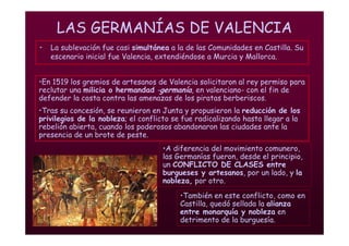 Mª Victoria Landa
LAS GERMANÍAS DE VALENCIA
• La sublevación fue casi simultánea a la de las Comunidades en Castilla. Su
escenario inicial fue Valencia, extendiéndose a Murcia y Mallorca.
•A diferencia del movimiento comunero,
las Germanías fueron, desde el principio,
un CONFLICTO DE CLASES entre
burgueses y artesanos, por un lado, y la
nobleza, por otro.
•En 1519 los gremios de artesanos de Valencia solicitaron al rey permiso para
reclutar una milicia o hermandad -germanía, en valenciano- con el fin de
defender la costa contra las amenazas de los piratas berberiscos.
•Tras su concesión, se reunieron en Junta y propusieron la reducción de los
privilegios de la nobleza; el conflicto se fue radicalizando hasta llegar a la
rebelión abierta, cuando los poderosos abandonaron las ciudades ante la
presencia de un brote de peste.
•También en este conflicto, como en
Castilla, quedó sellada la alianza
entre monarquía y nobleza en
detrimento de la burguesía.
 