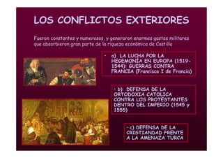 Mª Victoria Landa
LOS CONFLICTOS EXTERIORES
• a) LA LUCHA POR LA
HEGEMONÍA EN EUROPA (1519-
1544): GUERRAS CONTRA
FRANCIA (Francisco I de Francia)
Fueron constantes y numerosos, y generaron enormes gastos militares
que absorbieron gran parte de la riqueza económica de Castilla
• c) DEFENSA DE LA
CRISTIANDAD FRENTE
A LA AMENAZA TURCA
• b) DEFENSA DE LA
ORTODOXIA CATOLICA
CONTRA LOS PROTESTANTES
DENTRO DEL IMPERIO (1545 y
1555)
 