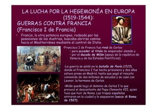 Mª Victoria Landa
LA LUCHA POR LA HEGEMONÍA EN EUROPA
(1519-1544):
• Francia, la otra potencia europea, rodeada por las
posesiones de los Austrias, buscaba abrirse camino
hacia el Mediterráneo mediante el control de Italia.
•Francisco I de Francia fue rival de Carlos:
• para acceder al titulo de emperador alemán y
• por el ducado de Milán (apoyo de la república de
Venecia y de los Estados Pontificios).
•La guerra se saldó en la batalla de Pavía (1525),
donde el Francisco I fue hecho prisionero y dos años
estuvo preso en Madrid, hasta que pagó el rescate
convenido de dos millones de escudos y se casó con
Leonor, la hermana de Carlos.
•Milán quedó bajo el dominio de Carlos I lo que
provocó el descontento del Papa Clemente VII, quien
tuvo que huir de Roma. Las tropas españolas
entraron en la ciudad y la saquearon (sacco di Roma
de 1527).
GUERRAS CONTRA FRANCIA
(Francisco I de Francia)
 