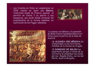 Mª Victoria Landa
• Los triunfos en Italia se completaron en
1528 cuando se logró que Génova,
tradicional aliada de Francia, pusiese al
servicio de Carlos I su puerto y sus
banqueros, que serán desde entonces los
prestamistas de la Corona española, en
sustitución de los Függer alemanes.
–La alianza con Génova y la posesión
de Milán fueron fundamentales en el
futuro para la política de la Casa de
Austria;
–la ALIANZA CON GÉNOVA dio
tranquilidad a a los territorios
italianos de la Corona de Aragón.
–El DOMINIO DE MILÁN fue
importante porque a través de su
territorio se enlazaban los reinos
del Sur, España-Italia, con los del
Norte, Austria-Borgoña. .
 