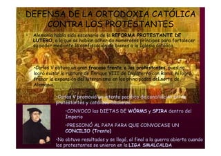 Mª Victoria Landa
DEFENSA DE LA ORTODOXIA CATÓLICA
CONTRA LOS PROTESTANTES
• Alemania había sido escenario de la REFORMA PROTESTANTE DE
LUTERO, a la que se habían adherido numerosos príncipes para fortalecer
su poder mediante la confiscación de bienes a la Iglesia católica.
•Carlos V obtuvo un gran fracaso frente a los protestantes, pues no
logró evitar la ruptura de Enrique VIII de Inglaterra con Roma, ni logró
frenar la expansión del luteranismo en los principados del norte de
Alemania.
•Carlos V promovió un intento pacifico de conciliación entre
protestantes y católicos mediante:
•CONVOCO las DIETAS DE WÖRMS y SPIRA dentro del
Imperio
•PRESIONÓ AL PAPA PARA QUE CONVOCASE UN
CONCILIO (Trento)
•No obtuvo resultados y se llegó, al final a la guerra abierta cuando
los protestantes se unieron en la LIGA SMALCALDA
 