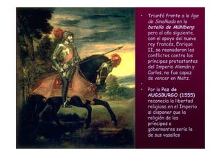 Mª Victoria Landa
• Triunfó frente a la liga
de Smalkada en la
batalla de Mühlberg:
pero al año siguiente,
con el apoyo del nuevo
rey francés, Enrique
II, se reanudaron los
conflictos contra los
príncipes protestantes
del Imperio Alemán y
Carlos, no fue capaz
de vencer en Metz.
•
• Por la Paz de
AUGSBURGO (1555)
reconocía la libertad
religiosa en el Imperio
al disponer que la
religión de los
príncipes o
gobernantes sería la
de sus vasallos
 