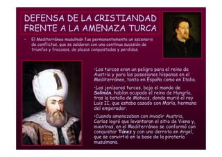 Mª Victoria Landa
DEFENSA DE LA CRISTIANDAD
FRENTE A LA AMENAZA TURCA
• El Mediterráneo musulmán fue permanentemente un escenario
de conflictos, que se saldaron con una continua sucesión de
triunfos y fracasos, de plazas conquistadas y perdidas.
•Los turcos eran un peligro para el reino de
Austria y para las posesiones hispanas en el
Mediterráneo, tanto en España como en Italia.
•Los jenízaros turcos, bajo el mando de
Solimán, habían ocupado el reino de Hungría,
tras la batalla de Mohacs, donde murió el rey
Luis II, que estaba casado con María, hermana
del emperador.
•Cuando amenazaban con invadir Austria,
Carlos logró que levantaran el sitio de Viena y,
mientras, en el Mediterráneo se conformó con
conquistar Túnez y con una derrota en Argel,
que se convirtió en la base de la piratería
musulmana.
 