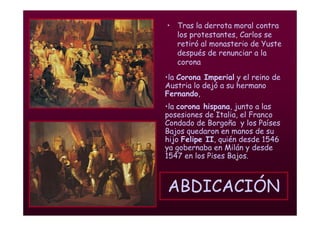 Mª Victoria Landa
ABDICACIÓN
• Tras la derrota moral contra
los protestantes, Carlos se
retiró al monasterio de Yuste
después de renunciar a la
corona
•la Corona Imperial y el reino de
Austria lo dejó a su hermano
Fernando,
•la corona hispana, junto a las
posesiones de Italia, el Franco
Condado de Borgoña y los Países
Bajos quedaron en manos de su
hijo Felipe II, quién desde 1546
ya gobernaba en Milán y desde
1547 en los Pises Bajos.
 