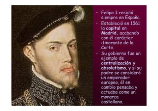 Mª Victoria Landa
• Felipe I residió
siempre en España
• Estableció en 1561
la capital en
Madrid, acabando
con él carácter
itinerante de la
Corte.
• Su gobierno fue un
ejemplo de
centralización y
absolutismo, y si su
padre se consideró
un emperador
europeo, él en
cambio pensaba y
actuaba como un
monarca
castellano.
 