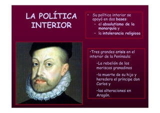 Mª Victoria Landa
LA POLÍTICA
INTERIOR
• Su política interior se
apoyó en dos bases:
– el absolutismo de la
monarquía y
– la intolerancia religiosa
•Tres grandes crisis en el
interior de la Península:
–La rebelión de los
moriscos granadinos
–la muerte de su hijo y
heredero el príncipe don
Carlos y
–las alteraciones en
Aragón.
 
