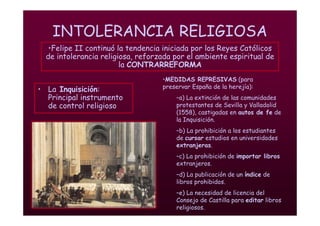 Mª Victoria Landa
INTOLERANCIA RELIGIOSA
• La Inquisición:
Principal instrumento
de control religioso
•Felipe II continuó la tendencia iniciada por los Reyes Católicos
de intolerancia religiosa, reforzada por el ambiente espiritual de
la CONTRARREFORMA
•MEDIDAS REPRESIVAS (para
preservar España de la herejía):
–a) La extinción de las comunidades
protestantes de Sevilla y Valladolid
(1558), castigadas en autos de fe de
la Inquisición.
–b) La prohibición a los estudiantes
de cursar estudios en universidades
extranjeras.
–c) La prohibición de importar libros
extranjeros.
–d) La publicación de un índice de
libros prohibidos.
–e) La necesidad de licencia del
Consejo de Castilla para editar libros
religiosos.
 