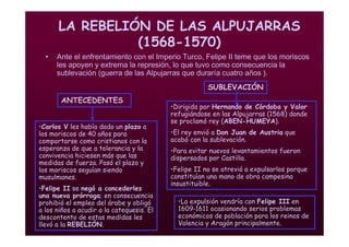 Mª Victoria Landa
LA REBELIÓN DE LAS ALPUJARRAS
(1568-1570)
• Ante el enfrentamiento con el Imperio Turco, Felipe II teme que los moriscos
les apoyen y extrema la represión, lo que tuvo como consecuencia la
sublevación (guerra de las Alpujarras que duraría cuatro años ).
•Carlos V les había dado un plazo a
los moriscos de 40 años para
comportarse como cristianos con la
esperanza de que a tolerancia y la
convivencia hiciesen más que las
medidas de fuerza. Pasó el plazo y
los moriscos seguían siendo
musulmanes.
•Felipe II se negó a concederles
una nueva prórroga; en consecuencia
prohibió el empleo del árabe y obligó
a los niños a acudir a la catequesis. El
descontento de estas medidas les
llevó a la REBELIÓN.
•Dirigida por Hernando de Córdoba y Valor
refugiándose en las Alpujarras (1568) donde
se proclamó rey (ABEN-HUMEYA).
•El rey envió a Don Juan de Austria que
acabó con la sublevación.
•Para evitar nuevos levantamientos fueron
dispersados por Castilla.
•Felipe II no se atrevió a expulsarlos porque
constituían una mano de obra campesina
insustituible.
ANTECEDENTES
SUBLEVACIÓN
•La expulsión vendría con Felipe III en
1609-1611 ocasionando serios problemas
económicos de población para los reinos de
Valencia y Aragón principalmente.
 