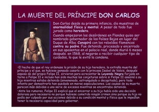 Mª Victoria Landa
LA MUERTE DEL PRÍNCIPE DON CARLOS
• Don Carlos desde su primera infancia, dio muestras de
anormalidad física y mental. A pesar de todo fue
jurado como heredero.
• Cuando empezaron los desórdenes en Flandes quiso ser
nombrado gobernador de los Países Bajos en lugar del
Duque de Alba. Conspiró con los rebeldes flamencos
contra su padre. Fue detenido, procesado y encerrado
en sus aposentos en el palacio real, donde murió 6 meses
después. en 1568, al negarse a recibir cualquier tipo de
cuidados, lo que le evitó la condena.
•El hecho de que el rey ordenase la prisión de su hijo heredero, la extraña muerte del
príncipe y el que, se hubiese pensado casarlo con la princesa Isabel de Valois, después
esposa de del propio Felipe II, sirvieron para acrecentar la Leyenda Negra forjada en
torno a Felipe II e incluso han sido muchas las conjeturas sobre si Felipe II asesinó a su
hijo mientras estaba detenido (envenenado, estrangulado o decapitado), pero todo
intento por demostrarlo han quedado en meras especulaciones. Las causas de su muerte
parecen más debidas a una serie de excesos mientras se encontraba detenido.
•Ante los rumores, Felipe II explicó que el encerrar a su hijo había sido una decisión
dolorosa pero necesaria no porque hubiese cometido ningún crimen sino porque su hijo no
podía ser culpado por sus acciones debido a su condición mental y física que le impedían
tener la necesaria capacidad para gobernar.
 