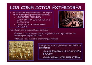 Mª Victoria Landa
LOS CONFLICTOS EXTERIORES
• La política exterior de Felipe II se inspiró
en los mismo principios que la de Carlos I
– HEGEMONÍA EN EUROPA,
– LUCHA CONTRA LOS TURCOS en el
Mediterráneo
– DEFENSA DE LA ORTODOXIA
CATÓLICA
•La situación internacional había cambiado :
–Francia, ocupada en guerras de religión internas, dejarä de ser una
amenaza para España en Italia.
–Alemania ya no incumbía a la monarquía hispana.
•Surgieron nuevos problemas en distintos
escenarios:
–la SUBLEVACIÓN DE LOS PAÍSES
BAJOS y
–la RIVALIDAD CON INGLATERRA.
 
