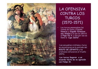 Mª Victoria Landa
LA OFENSIVA
CONTRA LOS
TURCOS
(1570-1571)
• Los turcos amenazaban las
costas de Italia y España.
Venecia y España formaron
una alianza a la que se adhirió
el Papa Pío V, y que por eso se
llamó la “Liga Santa”.
•Las escuadras cristiana y turca
se encontraron en la entrada del
GOLFO DE LEPANTO y los
cristianos obtuvieron el triunfo
(1571).
•Los turcos llegaron a un
acuerdo tácito de no agresión
con Felipe II.
 