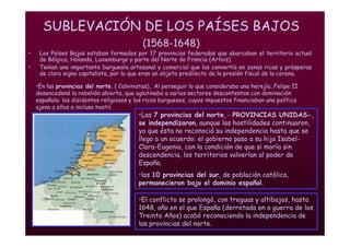 Mª Victoria Landa
SUBLEVACIÓN DE LOS PAÍSES BAJOS
(1568-1648)
• Los Países Bajos estaban formados por 17 provincias federadas que abarcaban el territorio actual
de Bélgica, Holanda, Luxemburgo y parte del Norte de Francia (Artois).
• Tenían una importante burguesía artesanal y comercial que las convertía en zonas ricas y prósperas
de claro signo capitalista, por lo que eran un objeto predilecto de la presión fiscal de la corona.
•El conflicto se prolongó, con treguas y altibajos, hasta
1648, año en el que España (derrotada en a guerra de los
Treinta Años) acabó reconociendo la independencia de
las provincias del norte.
•Las 7 provincias del norte, - PROVINCIAS UNIDAS-,
se independizaron, aunque las hostilidades continuaron,
ya que ésta no reconoció su independencia hasta que se
llego a un acuerdo: el gobierno paso a su hija Isabel-
Clara-Eugenia, con la condición de que si moría sin
descendencia, los territorios volverían al poder de
España.
•las 10 provincias del sur, de población católica,
permanecieron bajo el dominio español.
•En las provincias del norte, ( Calvinistas),. Al perseguir lo que consideraba una herejía, Felipe II
desencadenó la rebelión abierta, que aglutinaba a varios sectores descontentos con dominación
española: los disidentes religiosos y los ricos burgueses, cuyos impuestos financiaban una política
ajena a ellos o incluso hostil.
 