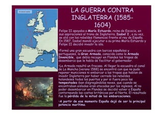 Mª Victoria Landa
LA GUERRA CONTRA
INGLATERRA (1585-
1604)
• Felipe II apoyaba a María Estuardo, reina de Escocia, en
sus aspiraciones al trono de Inglaterra. Isabel I , a su vez,
se alió con los rebeldes flamencos frente al rey de España.
En 1587, Isabel mandó ejecutar a su prima María Estuardo y
Felipe II decidió invadir la isla.
La Gran
Armada (1588).
•Formó una gran escuadra con barcos españoles y
portugueses, la Gran Armada, conocida como la Armada
Invencible, que debía recoger en Flandes las tropas de
desembarco que le había de facilitar el gobernador.
•La Armada resultó un fracaso. Al llegar la escuadra al canal
de La Mancha (verano 1588) se encontró con que no pudo
reponer municiones ni embarcar a las tropas que habían de
invadir Inglaterra por haber cerrado los rebeldes
holandeses todos los puertos y por si fuera poco las
tempestades iban disgregándolas naves, que cuando se
encontraban aisladas eran atacadas por los ingleses. Al no
poder desembarcar en Flandes se decidió volver a España
contorneando las costas británicas por el Norte. El resultado
fue la pérdida de la mitad de las embarcaciones.
•A partir de ese momento España dejó de ser la principal
potencia marítima.
 