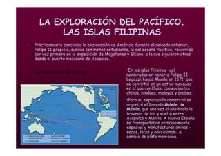 Mª Victoria Landa
LA EXPLORACIÓN DEL PACÍFICO.
LAS ISLAS FILIPINAS
• Prácticamente concluida la exploración de América durante el reinado anterior,
Felipe II propició, aunque con menos entusiasmo, la del océano Pacífico, recorrido
por vez primera en la expedición de Magallanes y Elcano, a la que siguieron otras
desde el puerto mexicano de Acapulco.
La exploración del Pacifico •En las islas Filipinas -así
nombradas en honor a Felipe II -
Legazpi fundó Manila en 1571, que
se convirtió en un activo mercado
en el que confluían comerciantes
chinos, hindúes, malayos y árabes.
•Para su explotación comercial se
organizó el llamado Galeón de
Manila, que una vez al año hacía la
travesía de ida y vuelta entre
Acapulco y Manila. A Nueva España
se transportaban principalmente
especias y manufacturas chinas -
sedas, lacas y porcelanas-, a
cambio de plata mexicana.
 