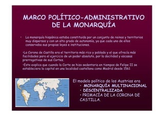 Mª Victoria Landa
MARCO POLÍTICO-ADMINISTRATIVO
DE LA MONARQUÍA
• La monarquía hispánica estaba constituida por un conjunto de reinos y territorios
muy dispersos y con un alto grado de autonomía, ya que cada uno de ellos
conservaba sus propias leyes e instituciones.
El modelo político de los Austrias era
• MONARQUÍA MULTINACIONAL
• DESCENTRALIZADA
• PRIMACÍA DE LA CORONA DE
CASTILLA.
•La Corona de Castilla era el territorio más rico y poblado y el que ofrecía más
facilidades para el ejercicio de un poder absoluto, por la docilidad y escasas
prerrogativas de sus Cortes.
•Esto explica que cuando la Corte se hizo sedentaria en tiempos de Felipe II se
estableciera la capital en una localidad castellana como Madrid desde 1561
 