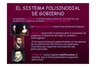 Mª Victoria Landa
EL SISTEMA POLlSINODIAL
DE GOBIERNO
• Se denomina polisinodial al sistema desarrollado por los Austrias, que
consistía en el gobierno mediante SÍNODOS O CONSEJOS.
•Felipe II realizó algunas modificaciones al
sistema, que al final presentaba la siguiente
estructura:
Los Reyes Católicos crearon los primeros Consejos
•Carlos I desarrolló el sistema ante la necesidad de
organizar el gobierno del imperio, grande y
heterogéneo.
•Creó nuevos Consejos especializados en los asuntos
de los diferentes territorios o en cuestiones
concretas que requerían una atención más
particularizada.
 