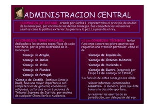 Mª Victoria Landa
ADMINISTRACION CENTRAL
• a) CONSEJO DE ESTADO, creado por Carlos I, representaba el principio de unidad
de la monarquía, por encima de los demás Consejos. Sus competencias incluían los
asuntos como la política exterior, la guerra y la paz. Lo presidía el rey.
•b) CONSEJOS TERRITORIALES,
dedicados a los asuntos específicos de cada
territorio, por la gran diversidad de la
monarquía.
•Consejo de Aragón,
•Consejo de Indias
•Consejo de Italia
•Consejo de Flandes
•Consejo de Portugal.
•Consejo de Castilla, (antiguo Consejo
Real), tuvo una mayor importancia con
competencias de gobierno económicas,
religiosas, culturales y con funciones de
Tribunal Supremo de Justicia, por encima
de cualquier Chancillería o Audiencia.
•c) Los CONSEJOS TÉCNICOS tenían
funciones concretas sobre asuntos que
requerían una atención particular, como el
de
•Consejo de Inquisición,
•Consejo de Órdenes Militares,
•Consejo de Hacienda o
•Consejo de Guerra (separado por
Felipe II del Consejo de Estado).
•La función de estos consejos era doble:
•elevar informes -denominados
consultas- al monarca, para que éste
tomara la decisión oportuna,
•y resolver los asuntos de su
jurisdicción, por delegación del rey.
 