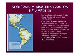 Mª Victoria Landa
GOBIERNO Y ADMINISTRACIÓN
DE AMÉRICA
• Los asuntos americanos se llevaban
desde España a través de dos
instituciones:
• a) La Casa de Contratación de
Sevilla -fundada en 1503 por los
Reyes Católicos -, que organizaba y
controlaba todo el comercio y la
navegación con América (inspección
de navíos, recaudación de
impuestos, elaboración de mapas,
formación de pilotos, etc.).
• b) El Consejo de Indias -creado en
1523 por Carlos I
 