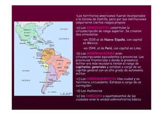 Mª Victoria Landa
•Los territorios americanos fueron incorporados
a la Corona de Castilla, pero por sus instituciones
adquirieron ciertos rasgos propios:
•a) Los VIRREINATOS constituían la
circunscripción de rango superior. Se crearon
dos virreinatos:
–en 1535 el de Nueva España, con capital
en México;
–en 1544, el de Perú, con capital en Lima.
•b) Las GOBERNACIONES eran
circunscripciones equivalentes a provincias. Las
provincias fronterizas o donde la presencia
militar era más necesaria tenían el rango de
capitanías generales y estaban a cargo de un
capitán general con un alto grado de autonomía
militar.
•c) Los CORREGIMIENTOS Una ciudad y su
territorio circundante. Estaban a cargo de un
corregidor.
•d) Las Audiencias
•e) los CABILDOS o ayuntamientos de las
ciudades eran la unidad administrativa básica
 