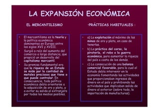 Mª Victoria Landa
LA EXPANSIÓN ECONÓMICA
EL MERCANTILISMO
• a) La explotación al máximo de las
minas de oro y plata, en caso de
tenerlas.
• b) La práctica del corso, la
piratería, el robo o la guerra
económica, para aumentar la riqueza
del país a costa de los demás.
• c) La consecución de una balanza
comercial favorable, para lo cual el
Estado debía intervenir en la
economía fomentando las actividades
que proporcionaban ingresos de
dinero en el país y prohibiendo las
actividades que implicaban salida de
dinero al exterior (sobre todo, la
importación de manufacturas).
• El mercantilismo es la teoría y
la política económica
dominantes en Europa entre
los siglos XVI y XVIII.
• Surgió a raíz del aumento del
comercio a larga distancia, que
propició un desarrollo del
capitalismo mercantil.
• Su premisa fundamental era
que la riqueza de un Estado
se mide por la cantidad de
metales preciosos que tiene o
que puede controlar. En
consecuencia, toda política
económica debía orientarse a
la adquisición de oro y plata, y
a evitar su salida al extranjero
por todos los medios posibles.
•PRÁCTICAS HABITUALES :
 