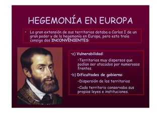 Mª Victoria Landa
HEGEMONÍA EN EUROPA
• La gran extensión de sus territorios dotaba a Carlos I de un
gran poder y de la hegemonía en Europa, pero esto traía
consigo dos INCONVENIENTES:
•a) Vulnerabilidad:
•Territorios muy dispersos que
podían ser atacados por numerosos
frentes.
•b) Dificultades de gobierno:
–Dispersión de los territorios
–Cada territorio conservaba sus
propias leyes e instituciones.
 