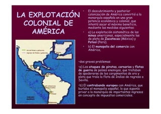 Mª Victoria Landa
LA EXPLOTACIÓN
COLONIAL DE
AMÉRICA
• El descubrimiento y posterior
colonización de América convirtió a la
monarquía española en una gran
potencia económica y colonial, que
intentó sacar el máximo beneficio,
mediante las medidas siguientes:
• a) La explotación sistemática de las
minas americanas, especialmente las
de plata de Zacatecas (México) y
Potosí (Perú).
• b) El monopolio del comercio con
América,
•dos graves problemas:
•a) Los ataques de piratas, corsarios y flotas
de guerra de países enemigos, que trataban
de apoderarse de los cargamentos de oro y
plata que traía la flota de Indias de regreso a
Sevilla.
•b) El contrabando europeo con América, que
burlaba el monopolio español, lo que suponía
privar a la monarquía de importantes ingresos
en concepto de impuestos comerciales.
 