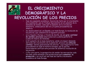 Mª Victoria Landa
EL CRECIMIENTO
DEMOGRÁFICO Y LA
REVOLUCIÓN DE LOS PRECIOS
• fase de expansión económica, favorecida tanto por el crecimiento
de la población, que se tradujo lógicamente en un aumento de la
demanda de bienes, como por el aumento de la circulación
monetaria, consecuencia del oro y la plata procedentes de
América.
• Se desencadenó así, en España y en toda Europa, la revolución de
los precios, que consistió en el siguiente proceso:
• a) La llegada a Europa, a través de Sevilla, de una gran cantidad
de metales preciosos americanos (oro y plata) permitió la
acuñación masiva de monedas.
• b) El aumento de la masa monetaria, unido a la mayor demanda
derivada del crecimiento de la población, provocó una inflación
continua -subida generalizada de precios-, cuya magnitud no tenía
precedentes en toda la historia europea, por lo que los
historiadores califican este proceso de auténtica revolución de
los precios.
• c) Por otra parte, la perspectiva de vender las mercancías cada
vez más caras estimuló a los productores para aumentar su
producción, y se inició así una fase de fuerte crecimiento
económico en toda Europa.
 