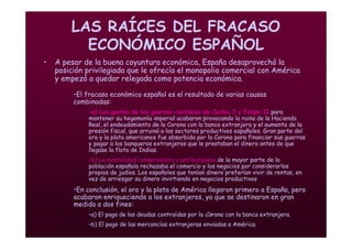 Mª Victoria Landa
LAS RAÍCES DEL FRACASO
ECONÓMICO ESPAÑOL
• A pesar de la buena coyuntura económica, España desaprovechó la
posición privilegiada que le ofrecía el monopolio comercial con América
y empezó a quedar relegada como potencia económica.
•El fracaso económico español es el resultado de varias causas
combinadas:
–a) Los gastos de las guerras continuas de Carlos I y Felipe II para
mantener su hegemonía imperial acabaron provocando la ruina de la Hacienda
Real, el endeudamiento de la Corona con la banca extranjera y el aumento de la
presión fiscal, que arruinó a los sectores productivos españoles. Gran parte del
oro y la plata americanos fue absorbida por la Corona para financiar sus guerras
y pagar a los banqueros extranjeros que le prestaban el dinero antes de que
llegase la flota de Indias.
–b) La mentalidad conservadora y antiburguesa de la mayor parte de la
población española rechazaba el comercio y los negocios por considerarlos
propios de judíos. Los españoles que tenían dinero preferían vivir de rentas, en
vez de arriesgar su dinero invirtiendo en negocios productivos
•En conclusión, el oro y la plata de América llegaron primero a España, pero
acabaron enriqueciendo a los extranjeros, ya que se destinaron en gran
medida a dos fines:
–a) El pago de las deudas contraídas por la Corona con la banca extranjera.
–b) El pago de las mercancías extranjeras enviadas a América.
 