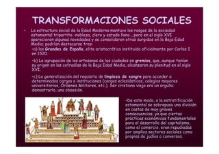 Mª Victoria Landa
TRANSFORMACIONES SOCIALES
• La estructura social de la Edad Moderna mantuvo los rasgos de la sociedad
estamental tripartita -nobleza, clero y estado llano-, pero en el siglo XVI
aparecieron algunas novedades y se consolidaron otras surgidas en la Baja Edad
Media; podrían destacarse tres:
–a) los Grandes de España, elite aristocrática instituida oficialmente por Carlos I
en 1520.
–b) La agrupación de los artesanos de las ciudades en gremios, que, aunque tenían
su origen en las cofradías de la Baja Edad Media, alcanzaron su plenitud en el siglo
XVI.
–c) La generalización del requisito de limpieza de sangre para acceder a
determinados cargos o instituciones (cargos eclesiásticos, colegios mayores
universitarios, Órdenes Militares, etc.). Ser cristiano viejo era un orgullo;
demostrarlo, una obsesión.
–De este modo, a la estratificación
estamental se sobrepuso una división
en castas de muy graves
consecuencias, ya que ciertas
prácticas económicas fundamentales
para el desarrollo del capitalismo,
como el comercio, eran repudiadas
por amplios sectores sociales como
propias de judíos o conversos.
 