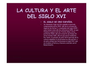 Mª Victoria Landa
LA CULTURA Y EL ARTE
DEL SIGLO XVI
• EL SIGLO DE ORO ESPAÑOL
• Se denomina Siglo de Oro español al periodo
comprendido entre 1519 -año de la coronación
imperial de Carlos 1- y mediados del siglo XVII -
unos toman como año de referencia 1648, en que
finaliza la guerra de los Treinta Años; otros
prefieren 1665, año de la muerte de Felipe IV;
otros incluso 1681, año en que murió Calderón-.
Por tanto, el estudio de este fértil periodo de la
cultura española lo dividiremos en dos partes, y
en esta unidad nos limitaremos al siglo XVI, que
en el plano artístico y literario coincide con el
Renacimiento.
 