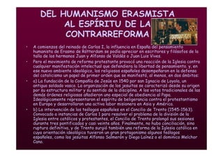 Mª Victoria Landa
DEL HUMANISMO ERASMISTA
AL ESPÍRITU DE LA
CONTRARREFORMA
• A comienzos del reinado de Carlos I, la influencia en España del pensamiento
humanista de Erasmo de Rótterdam se podía apreciar en escritores y filósofos de la
talla de los hermanos Juan y Alfonso de Valdés o Juan Luis Vives.
• Pero el movimiento de reforma protestante provocó una reacción de la Iglesia contra
cualquier manifestación intelectual que defendiera la libertad de pensamiento. y, en
ese nuevo ambiente ideológico, los religiosos españoles desempeñaron en la defensa
del catolicismo un papel de primer orden que se manifestó, al menos, en dos ámbitos:
• a) La fundación de la Compañía de Jesús en 1540 por san Ignacio de Loyola, un
antiguo soldado vasco. La organización de los jesuitas se caracterizó desde su origen
por su estructura militar y su sentido de la disciplina. A los votos tradicionales de las
demás órdenes religiosas añadieron uno especial de obediencia al Papa.
Ideológicamente representaron el espíritu de beligerancia contra el protestantismo
en Europa y desarrollaron una activa labor misionera en Asia y América.
• b) La intervención de los teólogos españoles en el Concilio de Trento (1545-1563).
Convocado a instancias de Carlos 1 para resolver el problema de la división de la
Iglesia entre católicos y protestantes, el Concilio de Trento prolongó sus sesiones
durante tres pontificados y casi veinte años. Finalmente, no hubo conciliación, sino
ruptura definitiva, y de Trento surgió también una reforma de la Iglesia católica en
cuya orientación ideológica tuvieron un gran protagonismo algunos teólogos
españoles, como los jesuitas Alfonso Salmerón y Diego Laínez o el dominico Melchor
Cano.
 