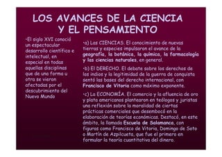Mª Victoria Landa
LOS AVANCES DE LA CIENCIA
Y EL PENSAMIENTO
•El siglo XVI conoció
un espectacular
desarrollo científico e
intelectual, en
especial en todas
aquellas disciplinas
que de una forma u
otra se vieron
afectadas por el
descubrimiento del
Nuevo Mundo
•a) Las CIENCIAS. El conocimiento de nuevas
tierras y especies impulsaron el avance de la
geografía, la botánica, la química, la farmacología
y las ciencias naturales, en general.
•b) El DERECHO. El debate sobre los derechos de
los indios y la legitimidad de la guerra de conquista
sentó las bases del derecho internacional, con
Francisco de Vitoria como máximo exponente.
•c) La ECONOMÍA. El comercio y la afluencia de oro
y plata americanos plantearon en teólogos y juristas
una reflexión sobre la moralidad de ciertas
prácticas comerciales que desembocó en la
elaboración de teorías económicas. Destacó, en este
ámbito, la llamada Escuela de Salamanca, con
figuras como Francisco de Vitoria, Domingo de Soto
o Martín de Azpilcueta, que fue el primero en
formular la teoría cuantitativa del dinero.
 