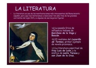 Mª Victoria Landa
LA LITERATURA
• La literatura es una de las manifestaciones más interesantes del Renacimiento
español, pero aquí nos limitaremos a mencionar tan sólo tres de las grandes
corrientes del siglo XVI y a algunas de sus mejores figuras:
•a) La poesía lírica de
influencia italiana de
Garcilaso de la Vega y
Boscán.
•b) El realismo del Lazarillo
de Tormes, primer ejemplo
de novela picaresca.
•c) La literatura espiritual de
fray Luis de León, y la
mística de santa Teresa y
san Juan de la Cruz.
 
