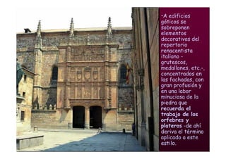 Mª Victoria Landa
•A edificios
góticos se
sobreponen
elementos
decorativos del
repertorio
renacentista
italiano -
grutescos,
medallones, etc.-,
concentrados en
las fachadas, con
gran profusión y
en una labor
minuciosa de la
piedra que
recuerda el
trabajo de los
orfebres y
plateros -de ahí
deriva el término
aplicado a este
estilo.
 