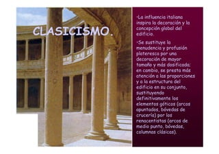 Mª Victoria Landa
CLASICISMO.
•La influencia italiana
inspira la decoración y la
concepción global del
edificio.
•Se sustituye la
menudencia y profusión
plateresca por una
decoración de mayor
tamaño y más dosificada;
en cambio, se presta más
atención a las proporciones
y a la estructura del
edificio en su conjunto,
sustituyendo
definitivamente los
elementos góticos (arcos
apuntados, bóvedas de
crucería) por los
renacentistas (arcos de
medio punto, bóvedas,
columnas clásicas).
 