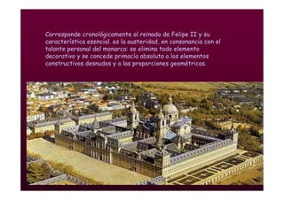 Mª Victoria Landa
Corresponde cronológicamente al reinado de Felipe II y su
característica esencial. es la austeridad, en consonancia con el
talante personal del monarca: se elimina todo elemento
decorativo y se concede primacía absoluta a los elementos
constructivos desnudos y a las proporciones geométricas.
 