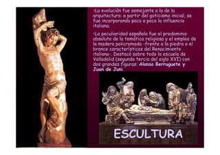 Mª Victoria Landa
ESCULTURA
•La evolución fue semejante a la de la
arquitectura: a partir del goticismo inicial, se
fue incorporando poco a poco la influencia
italiana.
•La peculiaridad española fue el predominio
absoluto de la temática religiosa y el empleo de
la madera policromada -frente a la piedra o el
bronce característicos del Renacimiento
italiano-. Destacó sobre todo la escuela de
Valladolid (segundo tercio del siglo XVI) con
dos grandes figuras: Alonso Berruguete y
Juan de Juni.
 