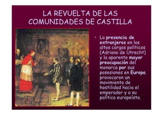 Mª Victoria Landa
LA REVUELTA DE LAS
COMUNIDADES DE CASTILLA
• La presencia de
extranjeros en los
altos cargos políticos
(Adriano de Utrecht)
y la aparente mayor
preocupación del
monarca por sus
posesiones en Europa
provocaron un
movimiento de
hostilidad hacia el
emperador y a su
política europeísta.
 