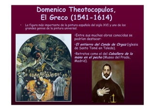 Mª Victoria Landa
Domenico Theotocopulos,
El Greco (1541-1614)
• La figura más importante de la pintura española del siglo XVI y uno de los
grandes genios de la pintura universal.
•Entre sus muchas obras conocidas se
podrían destacar:
•El entierro del Conde de Orgaz (iglesia
de Santo Tomé en Toledo).
•Retratos como el del Caballero de la
mano en el pecho (Museo del Prado,
Madrid).
 